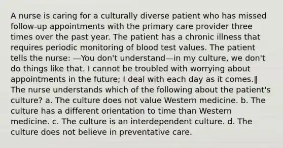 A nurse is caring for a culturally diverse patient who has missed follow-up appointments with the primary care provider three times over the past year. The patient has a chronic illness that requires periodic monitoring of blood test values. The patient tells the nurse: ―You don't understand—in my culture, we don't do things like that. I cannot be troubled with worrying about appointments in the future; I deal with each day as it comes.‖ The nurse understands which of the following about the patient's culture? a. The culture does not value Western medicine. b. The culture has a different orientation to time than Western medicine. c. The culture is an interdependent culture. d. The culture does not believe in preventative care.