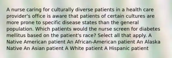 A nurse caring for culturally diverse patients in a health care provider's office is aware that patients of certain cultures are more prone to specific disease states than the general population. Which patients would the nurse screen for diabetes mellitus based on the patient's race? Select all that apply. A Native American patient An African-American patient An Alaska Native An Asian patient A White patient A Hispanic patient