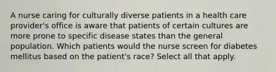 A nurse caring for culturally diverse patients in a health care provider's office is aware that patients of certain cultures are more prone to specific disease states than the general population. Which patients would the nurse screen for diabetes mellitus based on the patient's race? Select all that apply.