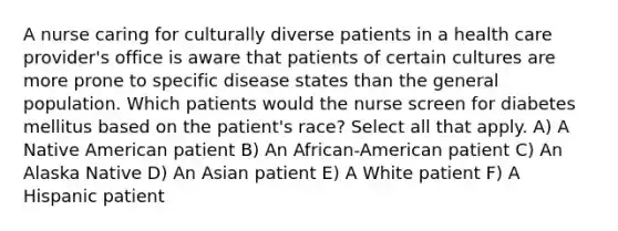 A nurse caring for culturally diverse patients in a health care provider's office is aware that patients of certain cultures are more prone to specific disease states than the general population. Which patients would the nurse screen for diabetes mellitus based on the patient's race? Select all that apply. A) A Native American patient B) An African-American patient C) An Alaska Native D) An Asian patient E) A White patient F) A Hispanic patient