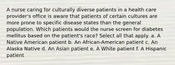 A nurse caring for culturally diverse patients in a health care provider's office is aware that patients of certain cultures are more prone to specific disease states than the general population. Which patients would the nurse screen for diabetes mellitus based on the patient's race? Select all that apply. a. A Native American patient b. An African-American patient c. An Alaska Native d. An Asian patient e. A White patient f. A Hispanic patient