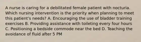 A nurse is caring for a debilitated female patient with nocturia. Which nursing intervention is the priority when planning to meet this patient's needs? A. Encouraging the use of bladder training exercises B. Providing assistance with toileting every four hours C. Positioning a bedside commode near the bed D. Teaching the avoidance of fluid after 5 PM