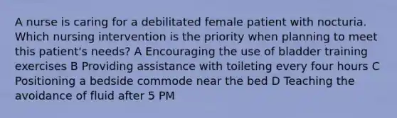 A nurse is caring for a debilitated female patient with nocturia. Which nursing intervention is the priority when planning to meet this patient's needs? A Encouraging the use of bladder training exercises B Providing assistance with toileting every four hours C Positioning a bedside commode near the bed D Teaching the avoidance of fluid after 5 PM