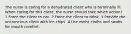 The nurse is caring for a dehydrated client who is terminally ill. When caring for this client, the nurse should take which action? 1.Force the client to eat. 2.Force the client to drink. 3.Provide the unconscious client with ice chips. 4.Use moist cloths and swabs for mouth comfort.