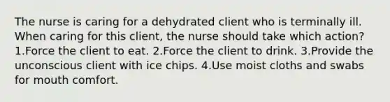 The nurse is caring for a dehydrated client who is terminally ill. When caring for this client, the nurse should take which action? 1.Force the client to eat. 2.Force the client to drink. 3.Provide the unconscious client with ice chips. 4.Use moist cloths and swabs for mouth comfort.