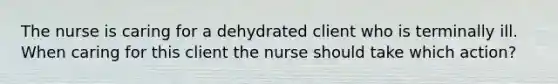 The nurse is caring for a dehydrated client who is terminally ill. When caring for this client the nurse should take which action?