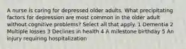 A nurse is caring for depressed older adults. What precipitating factors for depression are most common in the older adult without cognitive problems? Select all that apply. 1 Dementia 2 Multiple losses 3 Declines in health 4 A milestone birthday 5 An injury requiring hospitalization