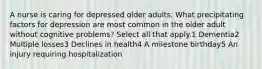 A nurse is caring for depressed older adults. What precipitating factors for depression are most common in the older adult without cognitive problems? Select all that apply.1 Dementia2 Multiple losses3 Declines in health4 A milestone birthday5 An injury requiring hospitalization