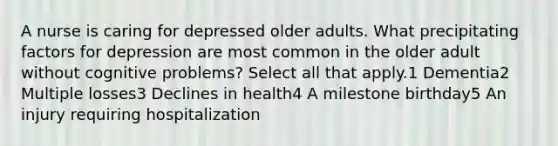 A nurse is caring for depressed older adults. What precipitating factors for depression are most common in the older adult without cognitive problems? Select all that apply.1 Dementia2 Multiple losses3 Declines in health4 A milestone birthday5 An injury requiring hospitalization