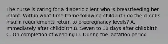 The nurse is caring for a diabetic client who is breastfeeding her infant. Within what time frame following childbirth do the client's insulin requirements return to prepregnancy levels? A. Immediately after childbirth B. Seven to 10 days after childbirth C. On completion of weaning D. During the lactation period