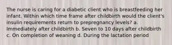 The nurse is caring for a diabetic client who is breastfeeding her infant. Within which time frame after childbirth would the client's insulin requirements return to prepregnancy levels? a. Immediately after childbirth b. Seven to 10 days after childbirth c. On completion of weaning d. During the lactation period