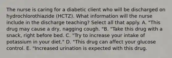 The nurse is caring for a diabetic client who will be discharged on hydrochlorothiazide (HCTZ). What information will the nurse include in the discharge teaching? Select all that apply. A. "This drug may cause a dry, nagging cough. "B. "Take this drug with a snack, right before bed. C. "Try to increase your intake of potassium in your diet." D. "This drug can affect your glucose control. E. "Increased urination is expected with this drug.