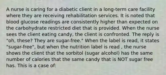 A nurse is caring for a diabetic client in a long-term care facility where they are receiving rehabilitation services. It is noted that blood glucose readings are consistently higher than expected on the carbohydrate restricted diet that is provided. When the nurse sees the client eating candy, the client is confronted. The reply is "oh, these? They are sugar-free." When the label is read, it states "sugar-free", but when the nutrition label is read , the nurse shows the client that the sorbitol (sugar alcohol) has the same number of calories that the same candy that is NOT sugar free has. This is a case of: