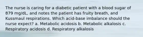 The nurse is caring for a diabetic patient with a blood sugar of 879 mg/dL, and notes the patient has fruity breath, and Kussmaul respirations. Which acid-base imbalance should the nurse expect? a. Metabolic acidosis b. Metabolic alkalosis c. Respiratory acidosis d. Respiratory alkalosis