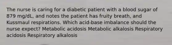 The nurse is caring for a diabetic patient with a blood sugar of 879 mg/dL, and notes the patient has fruity breath, and Kussmaul respirations. Which acid-base imbalance should the nurse expect? Metabolic acidosis Metabolic alkalosis Respiratory acidosis Respiratory alkalosis