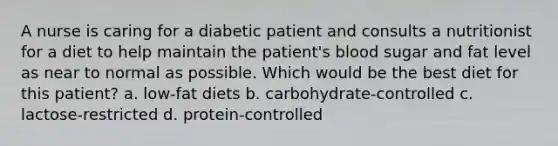 A nurse is caring for a diabetic patient and consults a nutritionist for a diet to help maintain the patient's blood sugar and fat level as near to normal as possible. Which would be the best diet for this patient? a. low-fat diets b. carbohydrate-controlled c. lactose-restricted d. protein-controlled