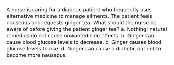 A nurse is caring for a diabetic patient who frequently uses alternative medicine to manage ailments. The patient feels nauseous and requests ginger tea. What should the nurse be aware of before giving the patient ginger tea? a. Nothing; natural remedies do not cause unwanted side effects. b. Ginger can cause blood glucose levels to decrease. c. Ginger causes blood glucose levels to rise. d. Ginger can cause a diabetic patient to become more nauseous.