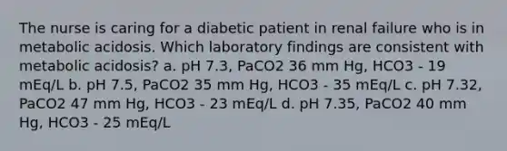 The nurse is caring for a diabetic patient in renal failure who is in metabolic acidosis. Which laboratory findings are consistent with metabolic acidosis? a. pH 7.3, PaCO2 36 mm Hg, HCO3 - 19 mEq/L b. pH 7.5, PaCO2 35 mm Hg, HCO3 - 35 mEq/L c. pH 7.32, PaCO2 47 mm Hg, HCO3 - 23 mEq/L d. pH 7.35, PaCO2 40 mm Hg, HCO3 - 25 mEq/L