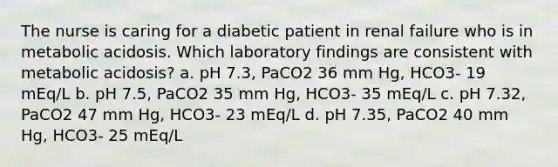 The nurse is caring for a diabetic patient in renal failure who is in metabolic acidosis. Which laboratory findings are consistent with metabolic acidosis? a. pH 7.3, PaCO2 36 mm Hg, HCO3- 19 mEq/L b. pH 7.5, PaCO2 35 mm Hg, HCO3- 35 mEq/L c. pH 7.32, PaCO2 47 mm Hg, HCO3- 23 mEq/L d. pH 7.35, PaCO2 40 mm Hg, HCO3- 25 mEq/L