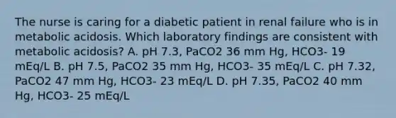 The nurse is caring for a diabetic patient in renal failure who is in metabolic acidosis. Which laboratory findings are consistent with metabolic acidosis? A. pH 7.3, PaCO2 36 mm Hg, HCO3- 19 mEq/L B. pH 7.5, PaCO2 35 mm Hg, HCO3- 35 mEq/L C. pH 7.32, PaCO2 47 mm Hg, HCO3- 23 mEq/L D. pH 7.35, PaCO2 40 mm Hg, HCO3- 25 mEq/L