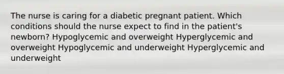 The nurse is caring for a diabetic pregnant patient. Which conditions should the nurse expect to find in the patient's newborn? Hypoglycemic and overweight Hyperglycemic and overweight Hypoglycemic and underweight Hyperglycemic and underweight