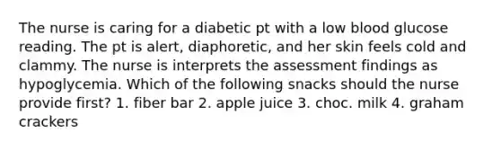 The nurse is caring for a diabetic pt with a low blood glucose reading. The pt is alert, diaphoretic, and her skin feels cold and clammy. The nurse is interprets the assessment findings as hypoglycemia. Which of the following snacks should the nurse provide first? 1. fiber bar 2. apple juice 3. choc. milk 4. graham crackers