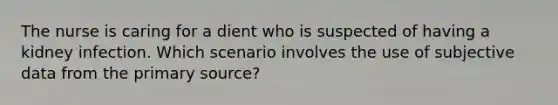 The nurse is caring for a dient who is suspected of having a kidney infection. Which scenario involves the use of subjective data from the primary source?