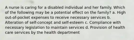 A nurse is caring for a disabled individual and her family. Which of the following may be a potential effect on the family? a. High out-of-pocket expenses to receive necessary services b. Alteration of self-concept and self-esteem c. Compliance with necessary legislation to maintain services d. Provision of health care services by the health department