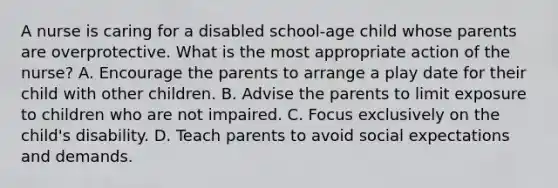 A nurse is caring for a disabled school-age child whose parents are overprotective. What is the most appropriate action of the nurse? A. Encourage the parents to arrange a play date for their child with other children. B. Advise the parents to limit exposure to children who are not impaired. C. Focus exclusively on the child's disability. D. Teach parents to avoid social expectations and demands.