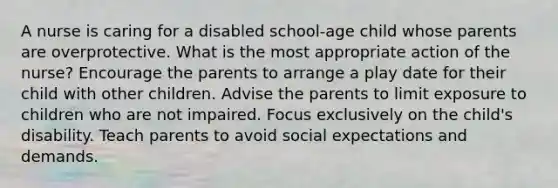 A nurse is caring for a disabled school-age child whose parents are overprotective. What is the most appropriate action of the nurse? Encourage the parents to arrange a play date for their child with other children. Advise the parents to limit exposure to children who are not impaired. Focus exclusively on the child's disability. Teach parents to avoid social expectations and demands.