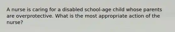 A nurse is caring for a disabled school-age child whose parents are overprotective. What is the most appropriate action of the nurse?