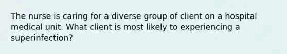 The nurse is caring for a diverse group of client on a hospital medical unit. What client is most likely to experiencing a superinfection?