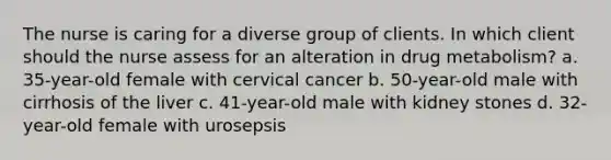 The nurse is caring for a diverse group of clients. In which client should the nurse assess for an alteration in drug metabolism? a. 35-year-old female with cervical cancer b. 50-year-old male with cirrhosis of the liver c. 41-year-old male with kidney stones d. 32-year-old female with urosepsis