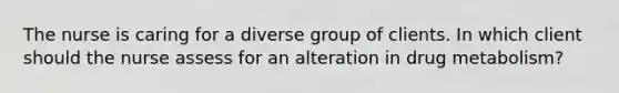 The nurse is caring for a diverse group of clients. In which client should the nurse assess for an alteration in drug metabolism?