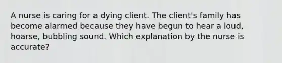 A nurse is caring for a dying client. The client's family has become alarmed because they have begun to hear a loud, hoarse, bubbling sound. Which explanation by the nurse is accurate?