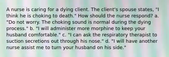 A nurse is caring for a dying client. The client's spouse states, "I think he is choking to death." How should the nurse respond? a. "Do not worry. The choking sound is normal during the dying process." b. "I will administer more morphine to keep your husband comfortable." c. "I can ask the respiratory therapist to suction secretions out through his nose." d. "I will have another nurse assist me to turn your husband on his side."