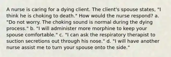 A nurse is caring for a dying client. The client's spouse states, "I think he is choking to death." How would the nurse respond? a. "Do not worry. The choking sound is normal during the dying process." b. "I will administer more morphine to keep your spouse comfortable." c. "I can ask the respiratory therapist to suction secretions out through his nose." d. "I will have another nurse assist me to turn your spouse onto the side."