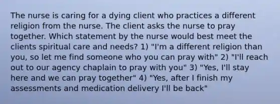 The nurse is caring for a dying client who practices a different religion from the nurse. The client asks the nurse to pray together. Which statement by the nurse would best meet the clients spiritual care and needs? 1) "I'm a different religion than you, so let me find someone who you can pray with" 2) "I'll reach out to our agency chaplain to pray with you" 3) "Yes, I'll stay here and we can pray together" 4) "Yes, after I finish my assessments and medication delivery I'll be back"