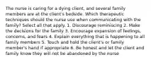 The nurse is caring for a dying client, and several family members are at the client's bedside. Which therapeutic techniques should the nurse use when communicating with the family? Select all that apply. 1. Discourage reminiscing 2. Make the decisions for the family 3. Encourage expansion of feelings, concerns, and fears 4. Explain everything that is happening to all family members 5. Touch and hold the client's or family member's hand if appropriate 6. Be honest and let the client and family know they will not be abandoned by the nurse