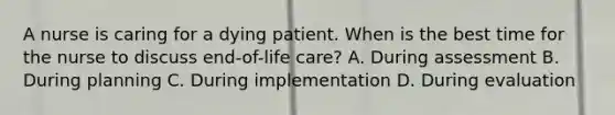 A nurse is caring for a dying patient. When is the best time for the nurse to discuss end-of-life care? A. During assessment B. During planning C. During implementation D. During evaluation