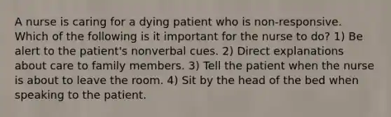 A nurse is caring for a dying patient who is non-responsive. Which of the following is it important for the nurse to do? 1) Be alert to the patient's nonverbal cues. 2) Direct explanations about care to family members. 3) Tell the patient when the nurse is about to leave the room. 4) Sit by the head of the bed when speaking to the patient.