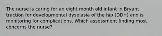 The nurse is caring for an eight month old infant in Bryant traction for developmental dysplasia of the hip (DDH) and is monitoring for complications. Which assessment finding most concerns the nurse?