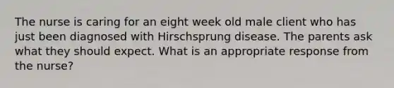 The nurse is caring for an eight week old male client who has just been diagnosed with Hirschsprung disease. The parents ask what they should expect. What is an appropriate response from the nurse?