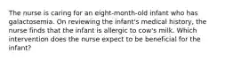 The nurse is caring for an eight-month-old infant who has galactosemia. On reviewing the infant's medical history, the nurse finds that the infant is allergic to cow's milk. Which intervention does the nurse expect to be beneficial for the infant?