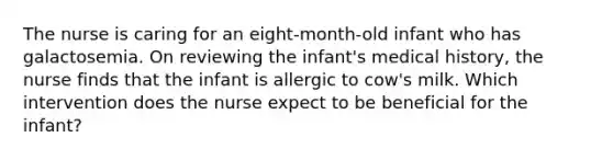 The nurse is caring for an eight-month-old infant who has galactosemia. On reviewing the infant's medical history, the nurse finds that the infant is allergic to cow's milk. Which intervention does the nurse expect to be beneficial for the infant?