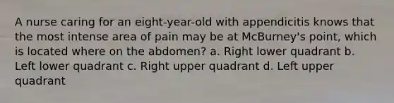 A nurse caring for an eight-year-old with appendicitis knows that the most intense area of pain may be at McBurney's point, which is located where on the abdomen? a. Right lower quadrant b. Left lower quadrant c. Right upper quadrant d. Left upper quadrant