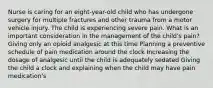 Nurse is caring for an eight-year-old child who has undergone surgery for multiple fractures and other trauma from a motor vehicle injury. The child is experiencing severe pain. What is an important consideration in the management of the child's pain? Giving only an opioid analgesic at this time Planning a preventive schedule of pain medication around the clock Increasing the dosage of analgesic until the child is adequately sedated Giving the child a clock and explaining when the child may have pain medication's