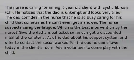 The nurse is caring for an eight-year-old client with cystic fibrosis (CF). He notices that the dad is unkempt and looks very tired. The dad confides in the nurse that he is so busy caring for his child that sometimes he can't even get a shower. The nurse suspects caregiver fatigue. Which is the best intervention by the nurse? Give the dad a meal ticket so he can get a discounted meal at the cafeteria. Ask the dad about his support system and offer to contact the social worker. Tell the dad he can shower today in the client's room. Ask a volunteer to come play with the child.