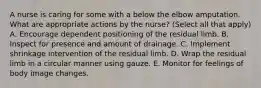 A nurse is caring for some with a below the elbow amputation. What are appropriate actions by the nurse? (Select all that apply) A. Encourage dependent positioning of the residual limb. B. Inspect for presence and amount of drainage. C. Implement shrinkage intervention of the residual limb. D. Wrap the residual limb in a circular manner using gauze. E. Monitor for feelings of body image changes.