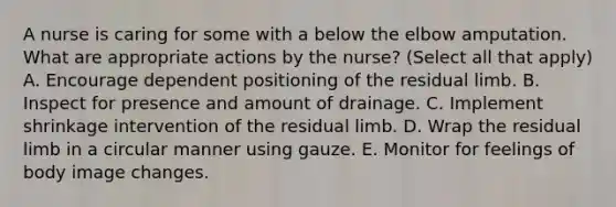 A nurse is caring for some with a below the elbow amputation. What are appropriate actions by the nurse? (Select all that apply) A. Encourage dependent positioning of the residual limb. B. Inspect for presence and amount of drainage. C. Implement shrinkage intervention of the residual limb. D. Wrap the residual limb in a circular manner using gauze. E. Monitor for feelings of body image changes.